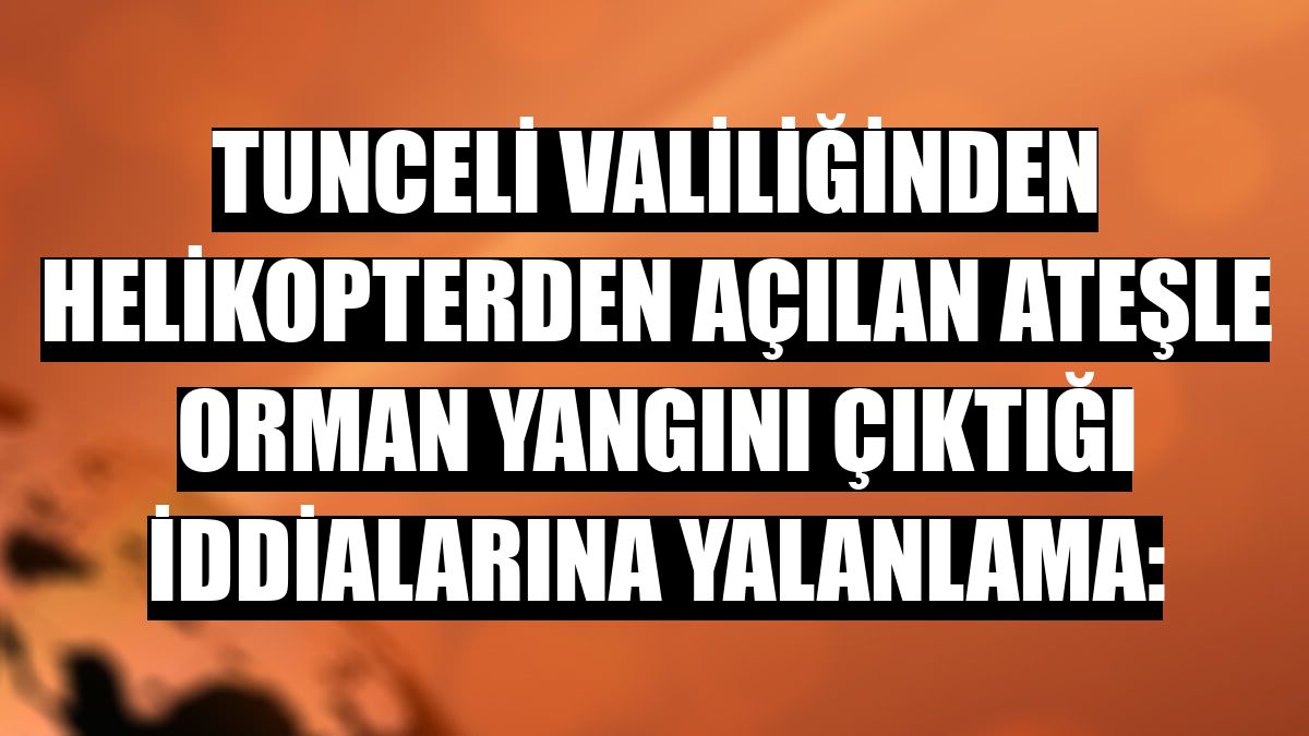 Tunceli Valiliğinden helikopterden açılan ateşle orman yangını çıktığı iddialarına yalanlama: