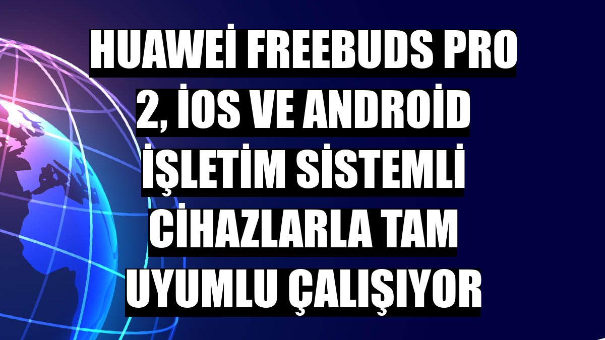 Huawei FreeBuds Pro 2, iOS ve Android işletim sistemli cihazlarla tam uyumlu çalışıyor