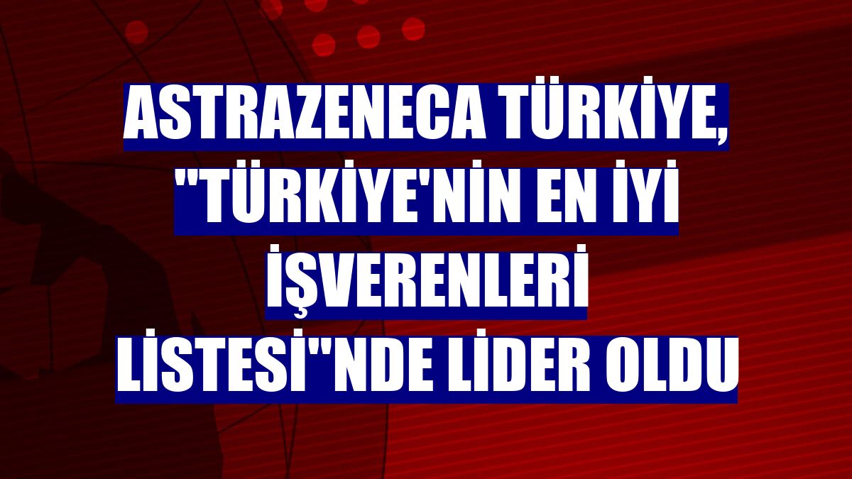 AstraZeneca Türkiye, 'Türkiye'nin En İyi İşverenleri Listesi'nde lider oldu