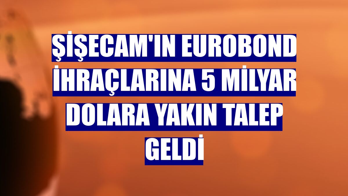 Şişecam'ın eurobond ihraçlarına 5 milyar dolara yakın talep geldi