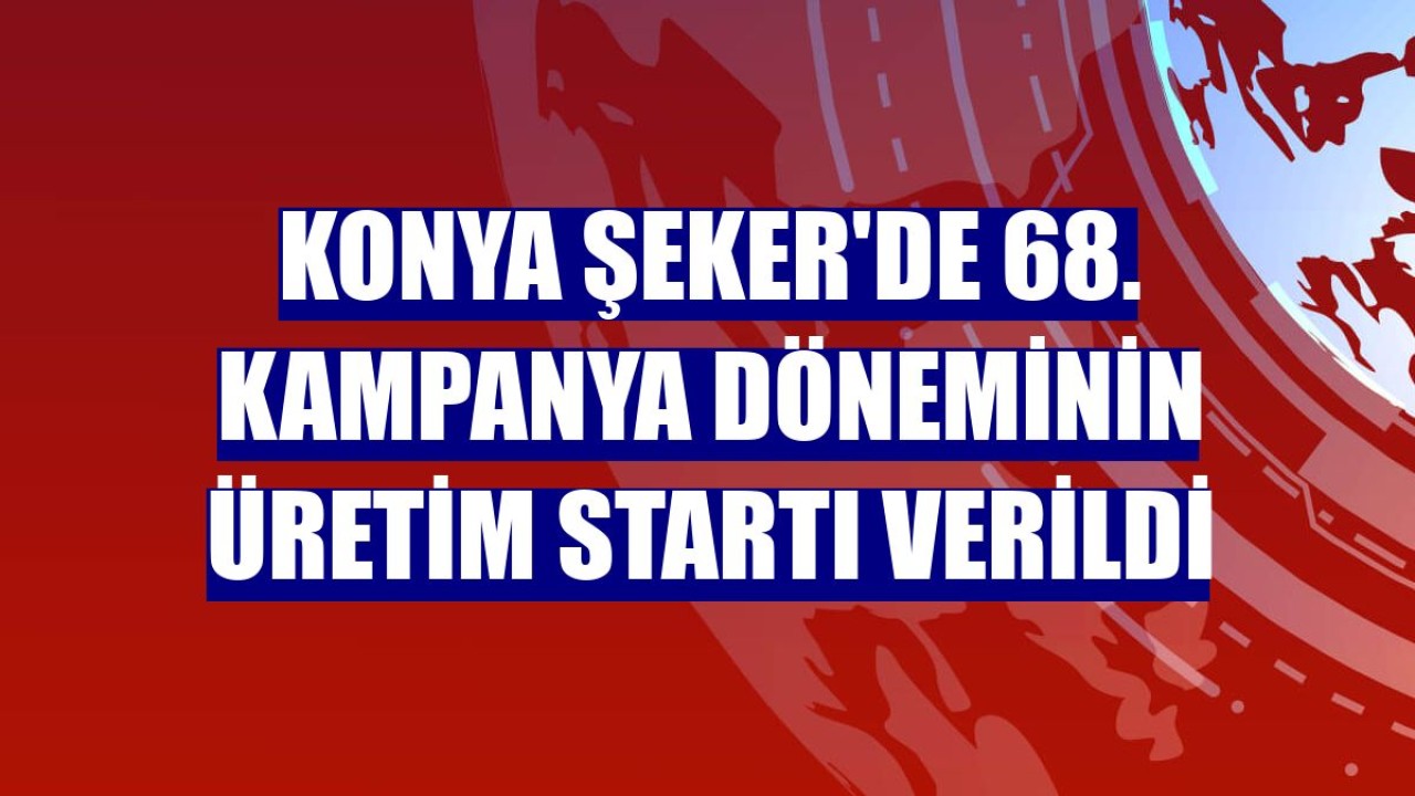 Konya Şeker'de 68. kampanya döneminin üretim startı verildi