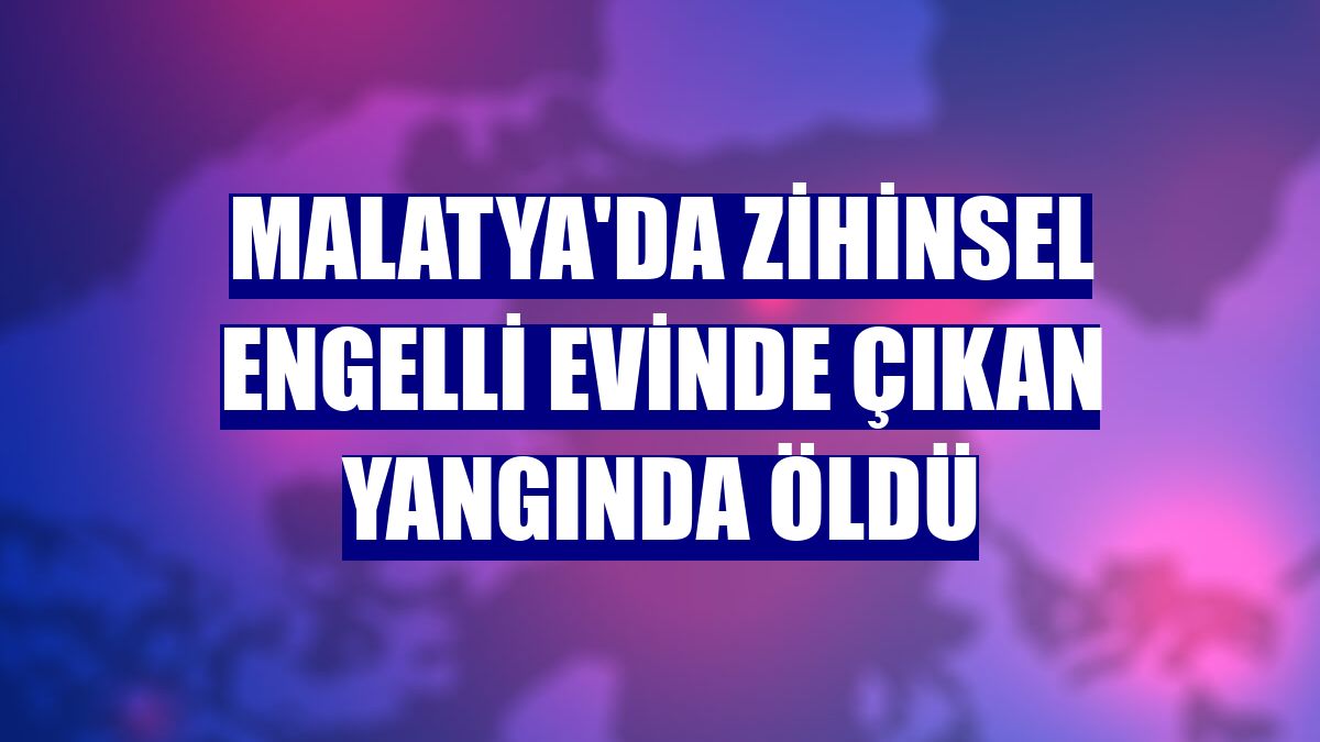 Malatya'da zihinsel engelli evinde çıkan yangında öldü