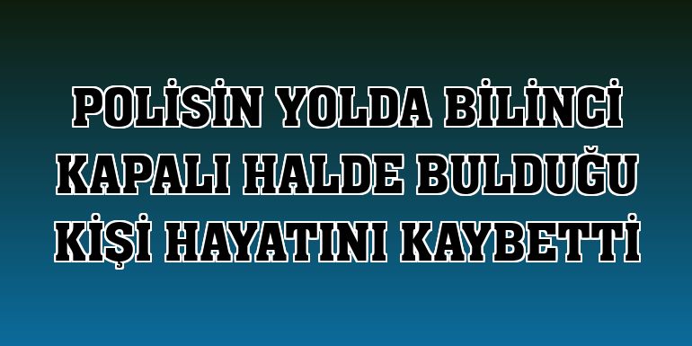 Polisin yolda bilinci kapalı halde bulduğu kişi hayatını kaybetti