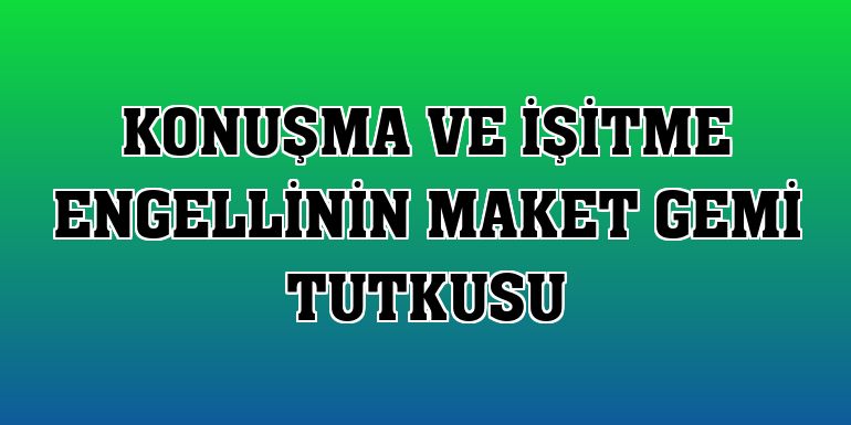 Konuşma ve işitme engellinin maket gemi tutkusu