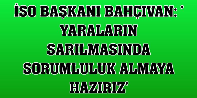 İSO Başkanı Bahçıvan: ' Yaraların sarılmasında sorumluluk almaya hazırız'