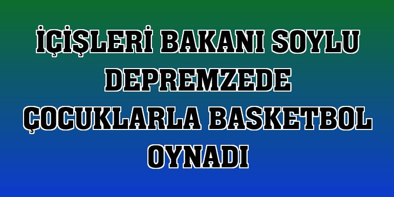 İçişleri Bakanı Soylu depremzede çocuklarla basketbol oynadı