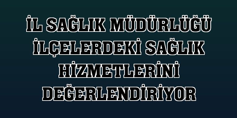 İl Sağlık Müdürlüğü ilçelerdeki sağlık hizmetlerini değerlendiriyor