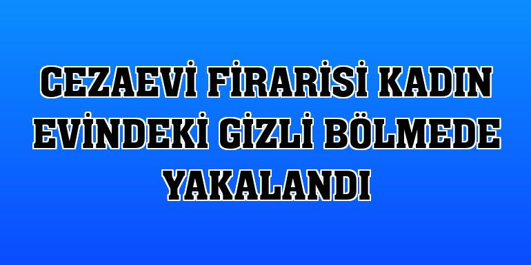 Cezaevi firarisi kadın evindeki gizli bölmede yakalandı