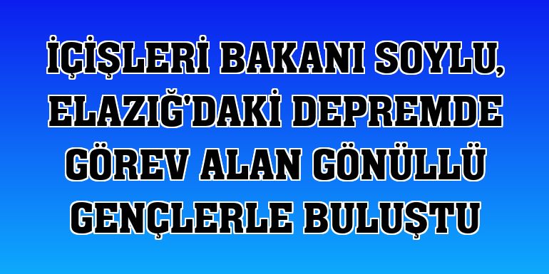 İçişleri Bakanı Soylu, Elazığ'daki depremde görev alan gönüllü gençlerle buluştu