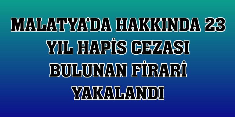 Malatya'da hakkında 23 yıl hapis cezası bulunan firari yakalandı