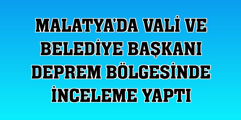 Malatya'da vali ve belediye başkanı deprem bölgesinde inceleme yaptı