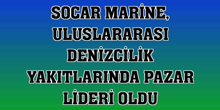 SOCAR MARİNE, uluslararası denizcilik yakıtlarında pazar lideri oldu