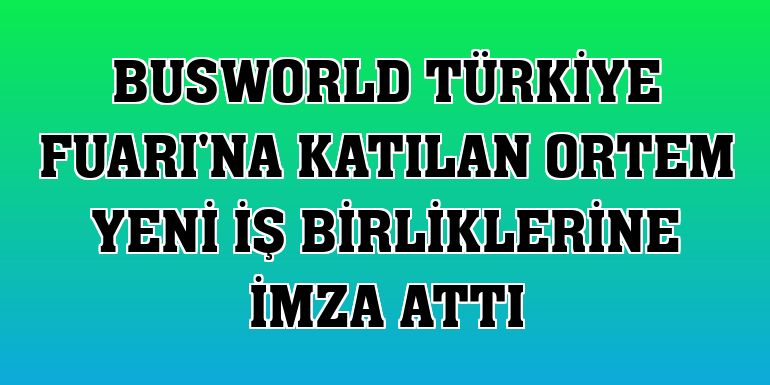 Busworld Türkiye Fuarı'na katılan ORTEM yeni iş birliklerine imza attı