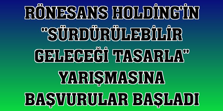 Rönesans Holding'in 'Sürdürülebilir Geleceği Tasarla' yarışmasına başvurular başladı