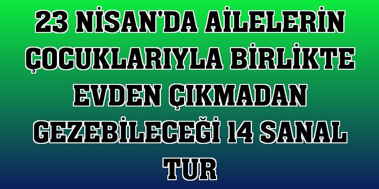 23 Nisan'da ailelerin çocuklarıyla birlikte evden çıkmadan gezebileceği 14 sanal tur