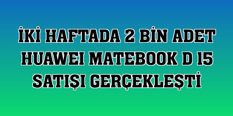 İki haftada 2 bin adet HUAWEI MateBook D 15 satışı gerçekleşti