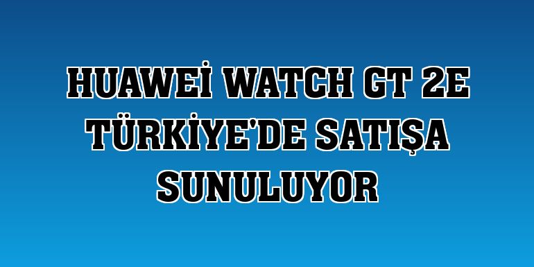 Huawei Watch GT 2e Türkiye'de satışa sunuluyor