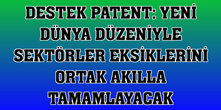 Destek Patent: Yeni dünya düzeniyle sektörler eksiklerini ortak akılla tamamlayacak