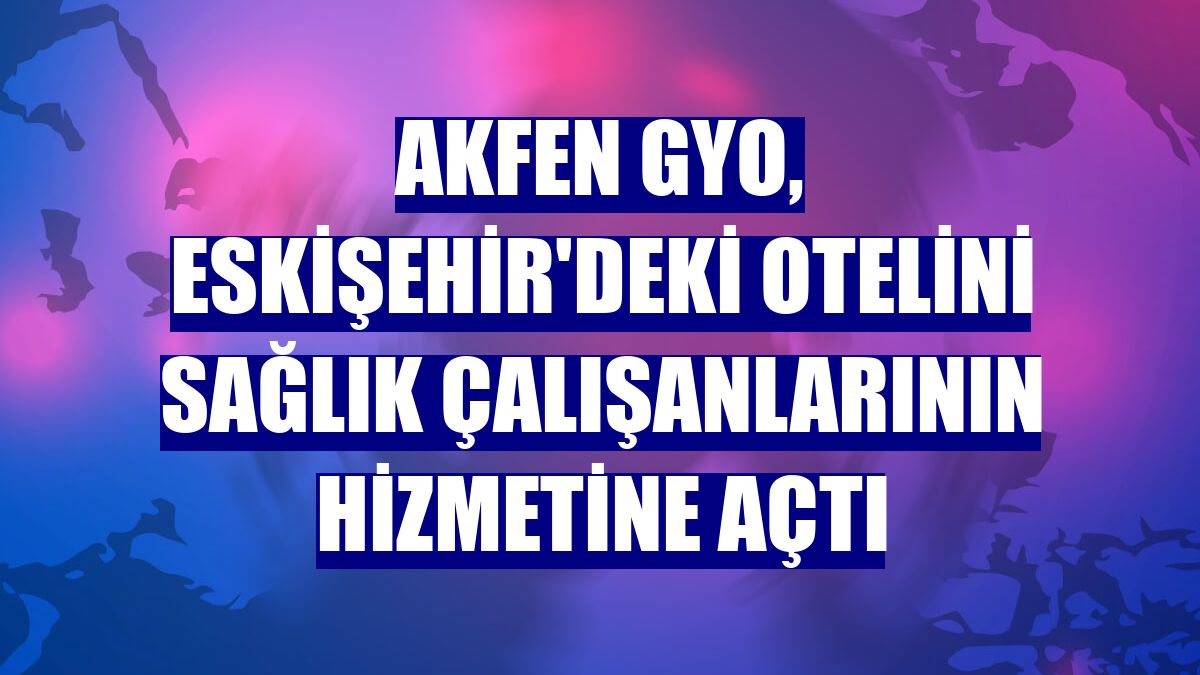 Akfen GYO, Eskişehir'deki otelini sağlık çalışanlarının hizmetine açtı