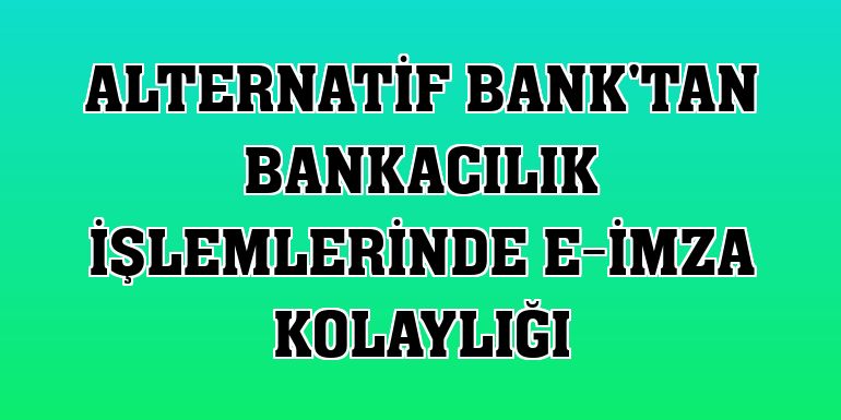 Alternatif Bank'tan bankacılık işlemlerinde e-imza kolaylığı