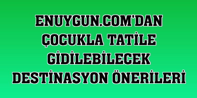 Enuygun.com'dan çocukla tatile gidilebilecek destinasyon önerileri