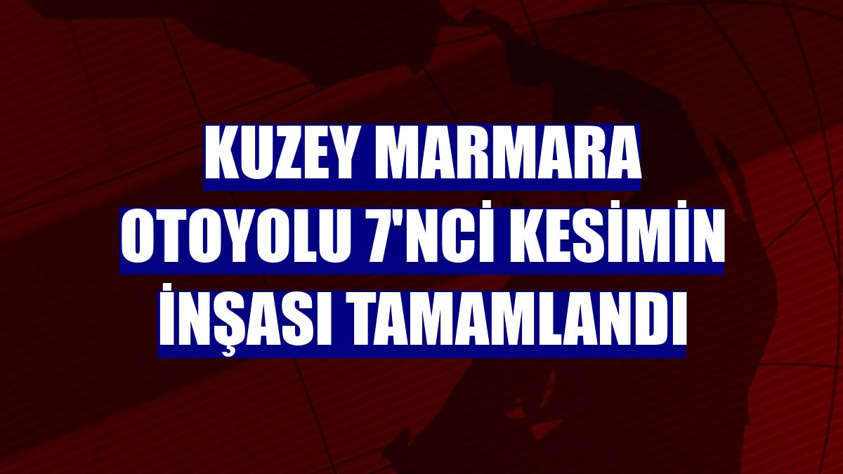 Kuzey Marmara Otoyolu 7'nci kesimin inşası tamamlandı