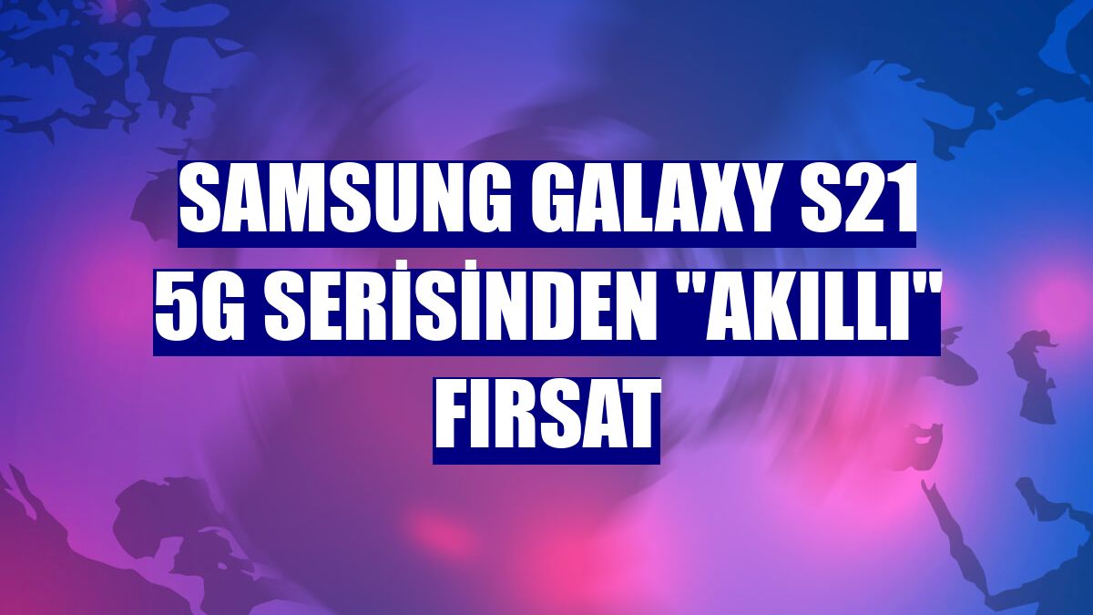 Samsung Galaxy S21 5G serisinden "akıllı" fırsat