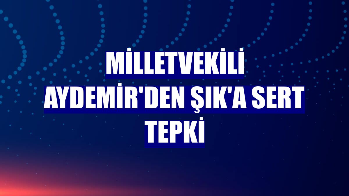 Milletvekili Aydemir'den Şık'a sert tepki