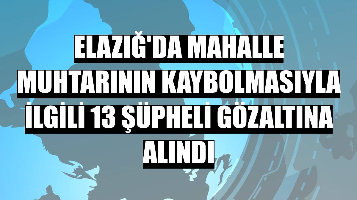 Elazığ'da mahalle muhtarının kaybolmasıyla ilgili 13 şüpheli gözaltına alındı