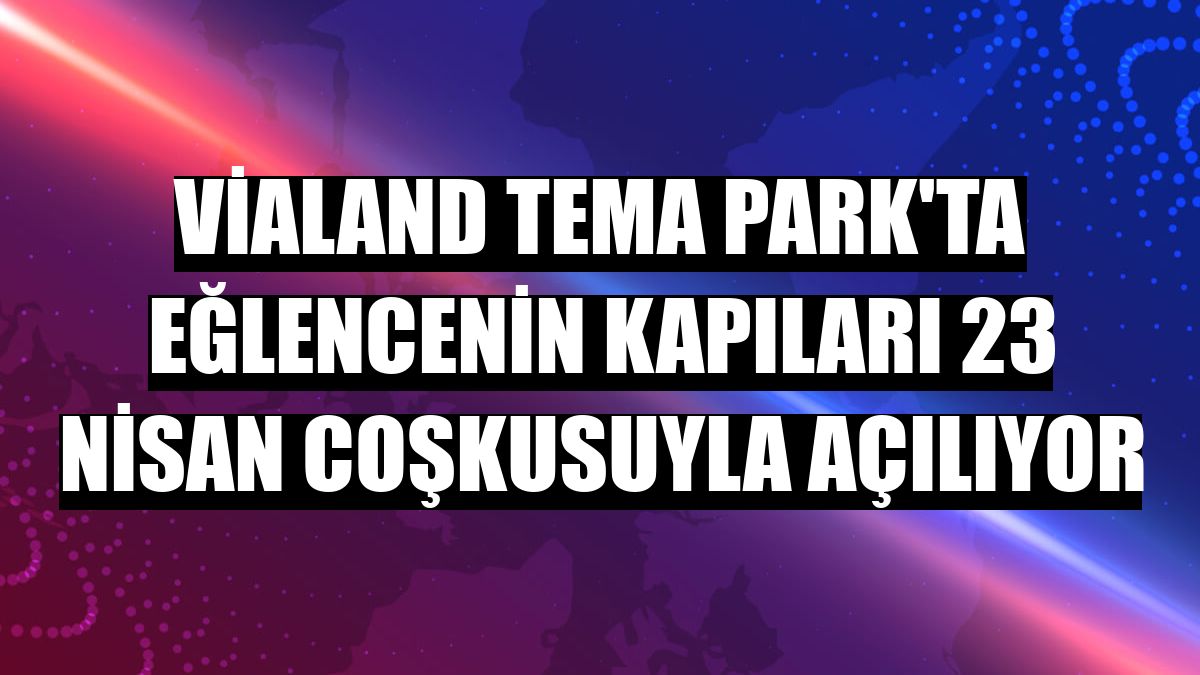 Vialand Tema Park'ta eğlencenin kapıları 23 Nisan coşkusuyla açılıyor