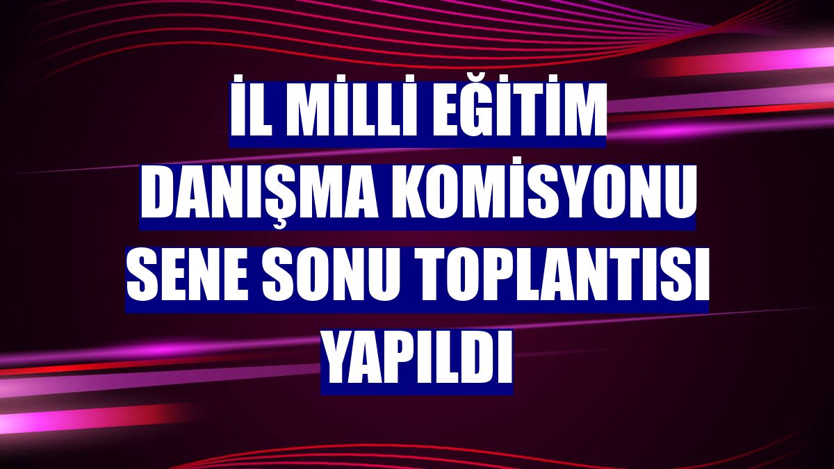 İl Milli Eğitim Danışma Komisyonu sene sonu toplantısı yapıldı