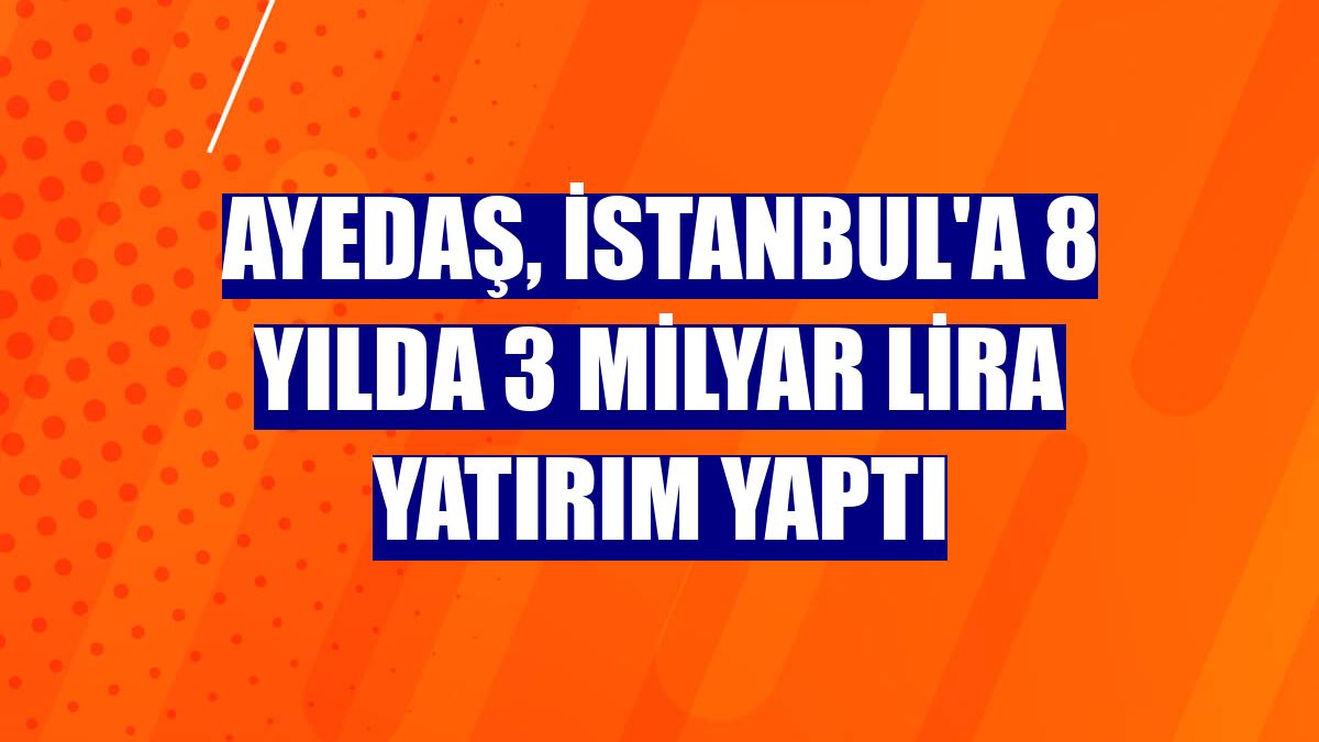 Ayedaş, İstanbul'a 8 yılda 3 milyar lira yatırım yaptı