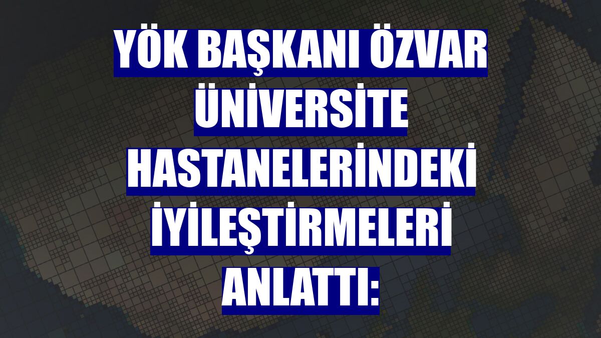 YÖK Başkanı Özvar üniversite hastanelerindeki iyileştirmeleri anlattı: