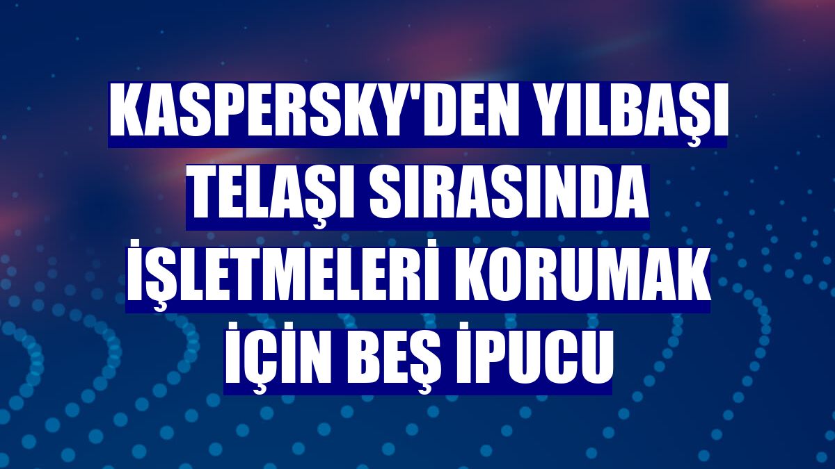 Kaspersky'den yılbaşı telaşı sırasında işletmeleri korumak için beş ipucu