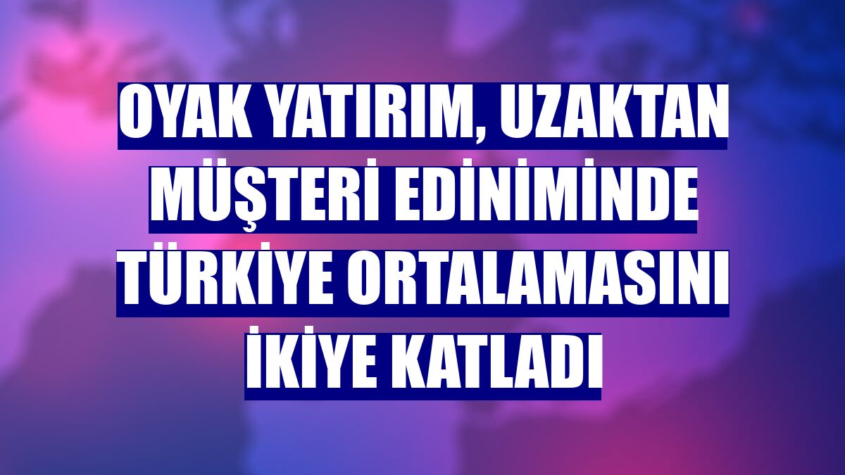 Oyak Yatırım, uzaktan müşteri ediniminde Türkiye ortalamasını ikiye katladı