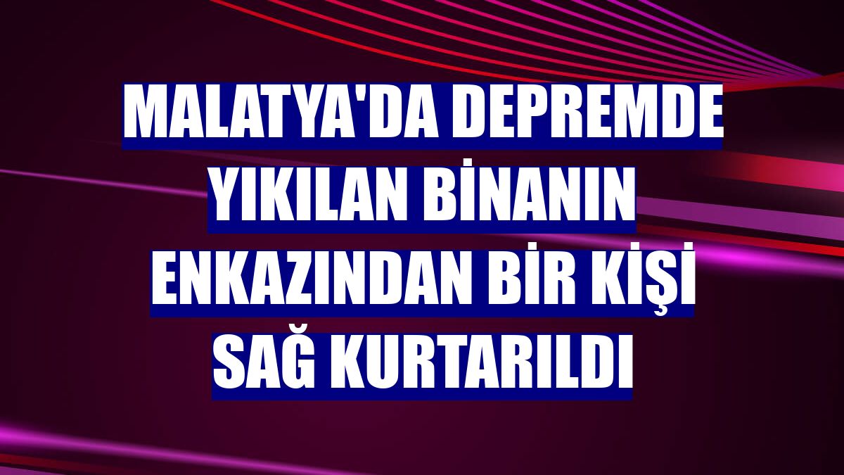 Malatya'da depremde yıkılan binanın enkazından bir kişi sağ kurtarıldı