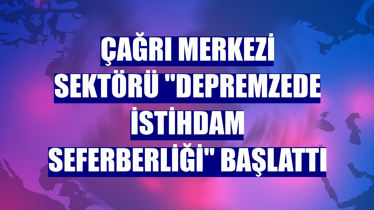 Çağrı merkezi sektörü "Depremzede İstihdam Seferberliği" başlattı