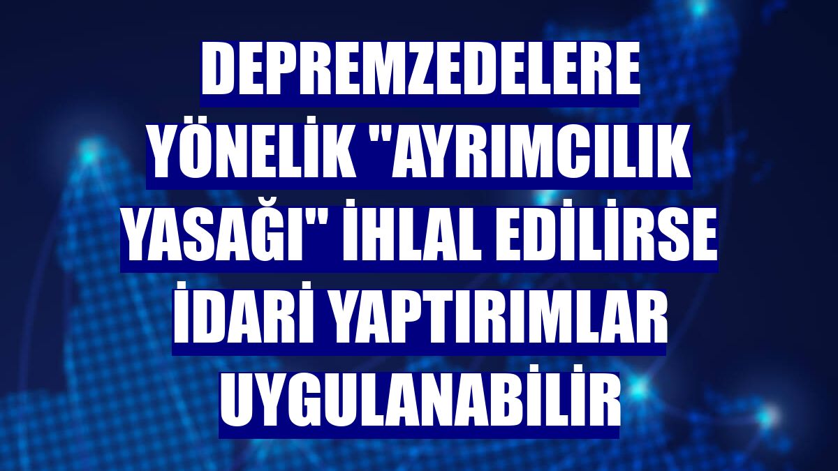 Depremzedelere yönelik "ayrımcılık yasağı" ihlal edilirse idari yaptırımlar uygulanabilir