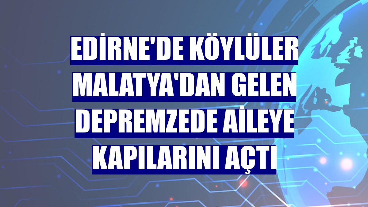 Edirne'de köylüler Malatya'dan gelen depremzede aileye kapılarını açtı