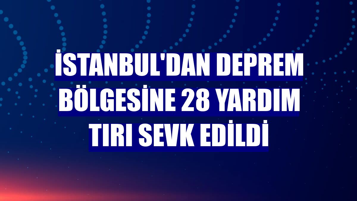 İstanbul'dan deprem bölgesine 28 yardım tırı sevk edildi