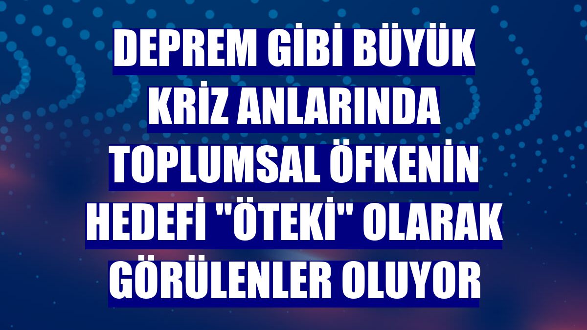 Deprem gibi büyük kriz anlarında toplumsal öfkenin hedefi "öteki" olarak görülenler oluyor