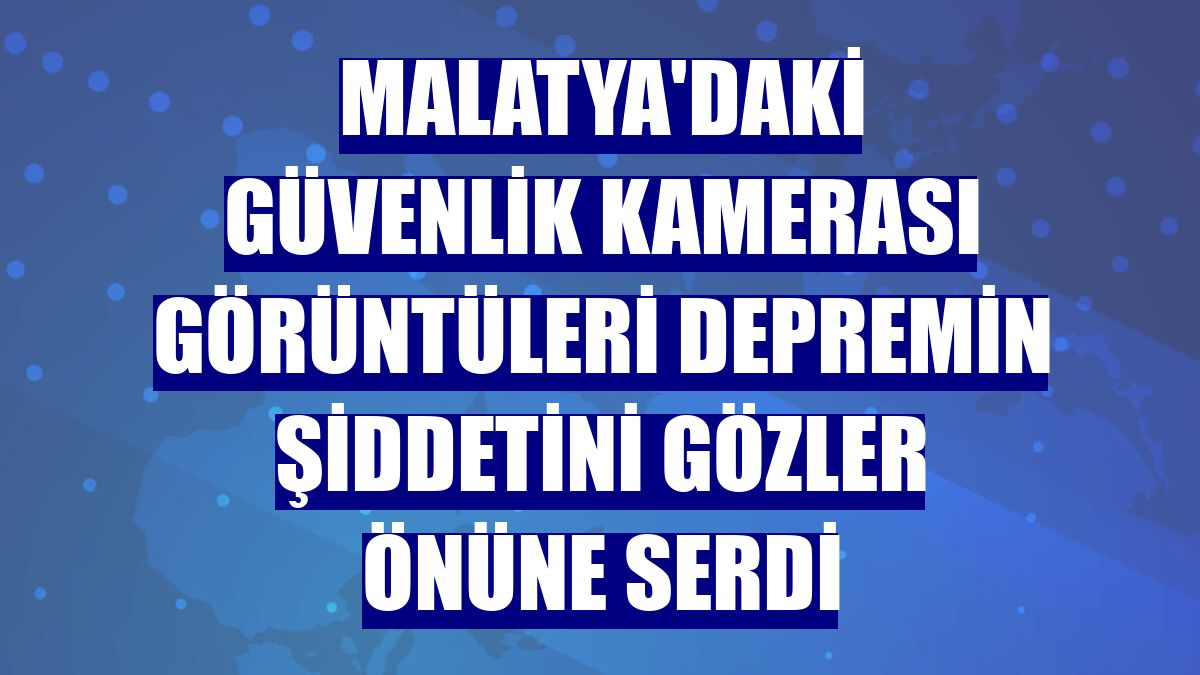 Malatya'daki güvenlik kamerası görüntüleri depremin şiddetini gözler önüne serdi