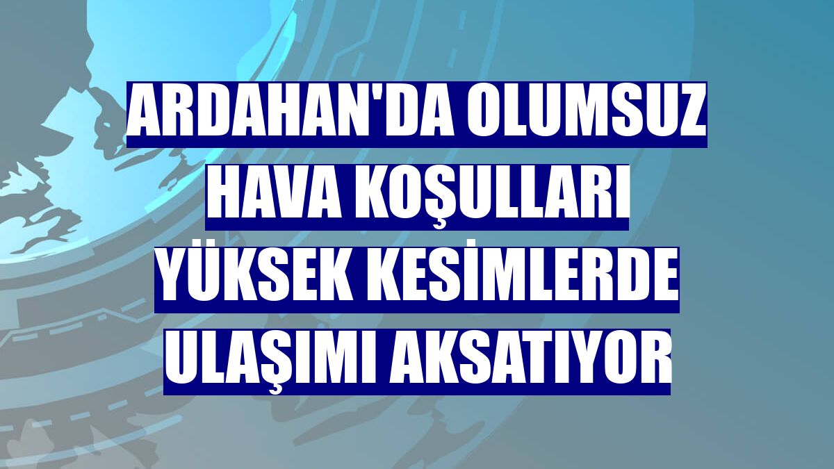 Ardahan'da olumsuz hava koşulları yüksek kesimlerde ulaşımı aksatıyor