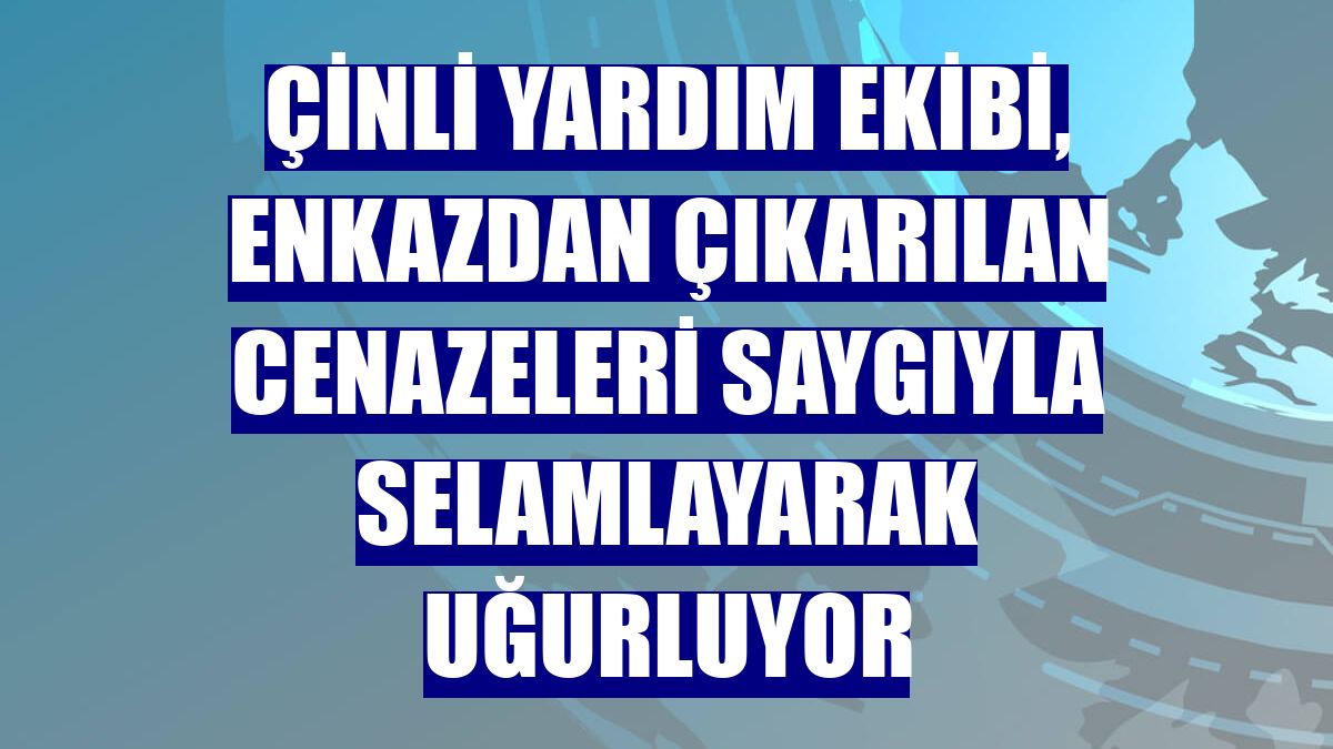 Çinli yardım ekibi, enkazdan çıkarılan cenazeleri saygıyla selamlayarak uğurluyor