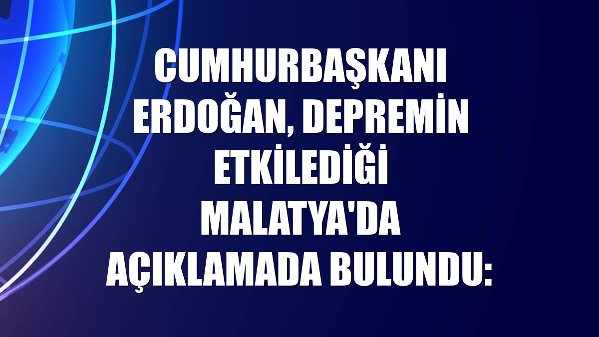 Cumhurbaşkanı Erdoğan, depremin etkilediği Malatya'da açıklamada bulundu: