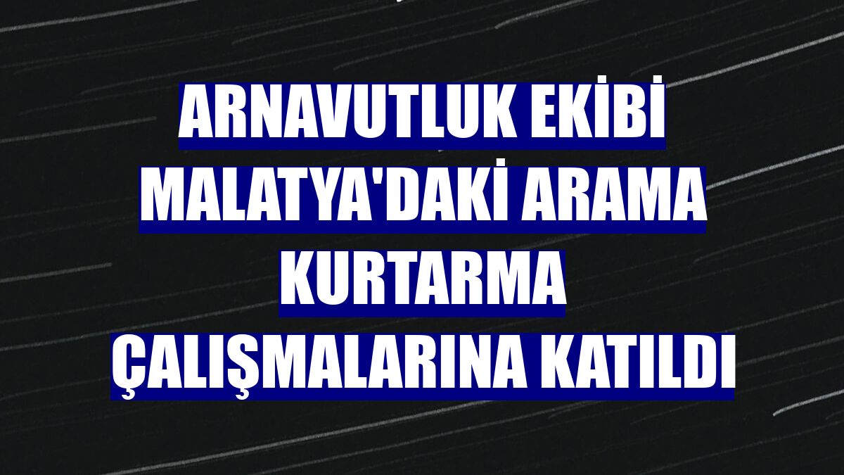 Arnavutluk ekibi Malatya'daki arama kurtarma çalışmalarına katıldı