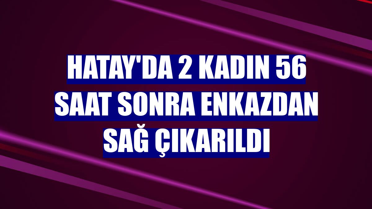 Hatay'da 2 kadın 56 saat sonra enkazdan sağ çıkarıldı