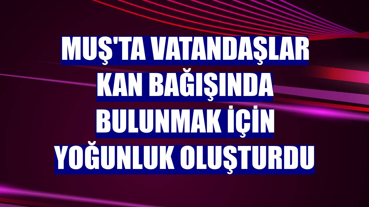 Muş'ta vatandaşlar kan bağışında bulunmak için yoğunluk oluşturdu