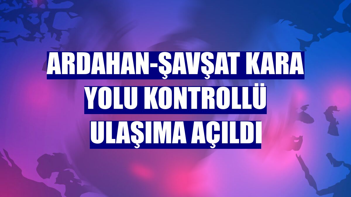 Ardahan-Şavşat kara yolu kontrollü ulaşıma açıldı