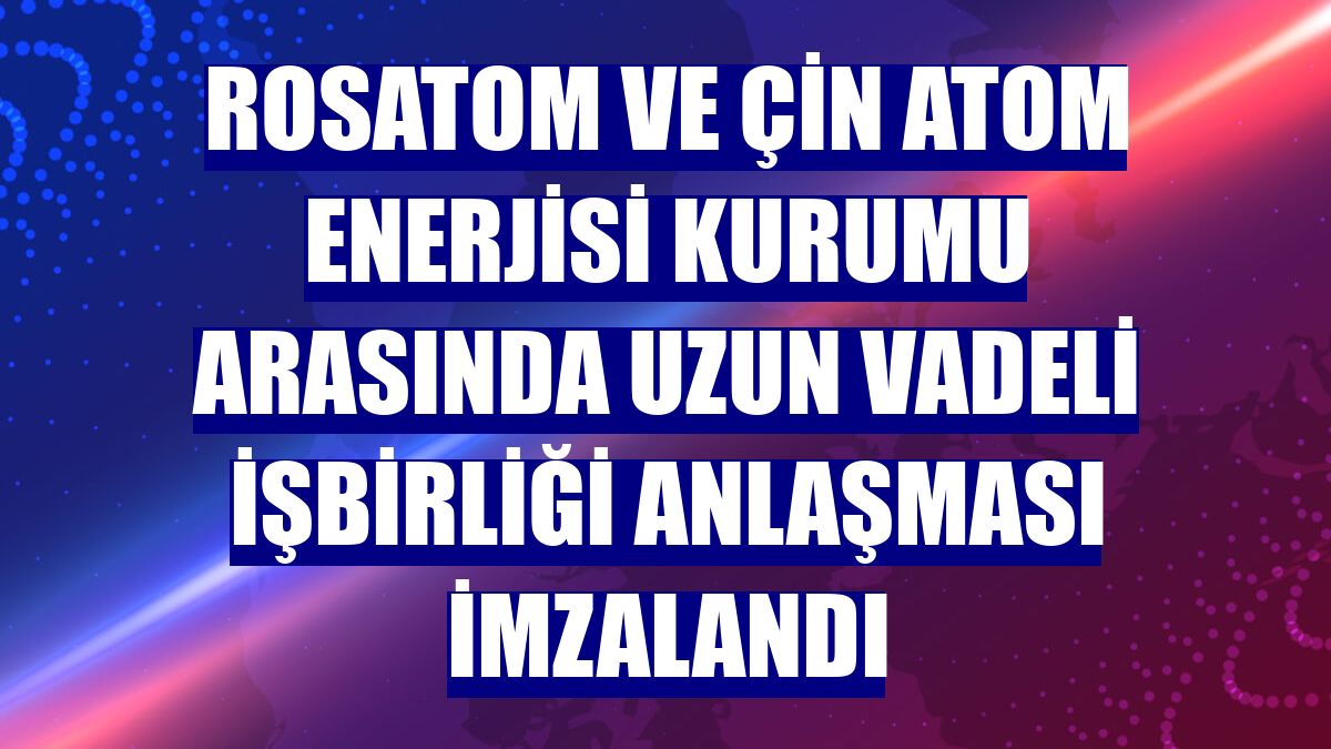 Rosatom ve Çin Atom Enerjisi Kurumu arasında uzun vadeli işbirliği anlaşması imzalandı